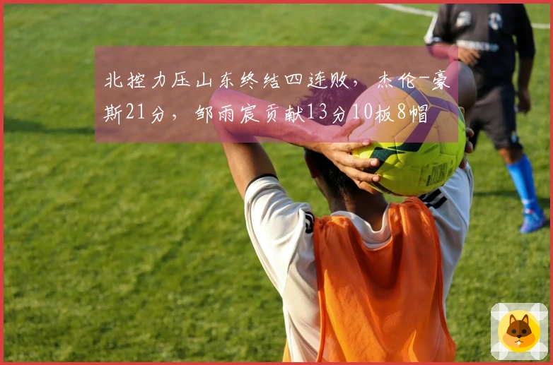 北控力压山东终结四连败，杰伦-豪斯21分，邹雨宸贡献13分10板8帽