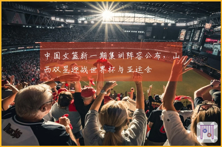 中国女篮新一期集训阵容公布，山西双星迎战世界杯与亚运会
