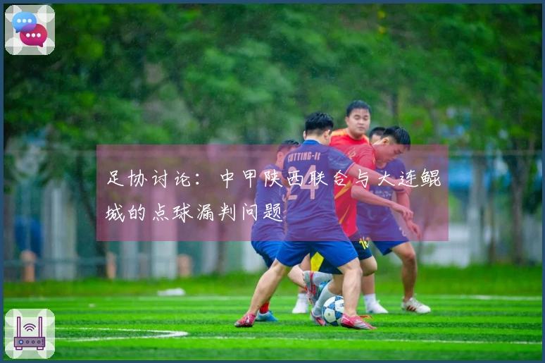 足协讨论：中甲陕西联合与大连鲲城的点球漏判问题