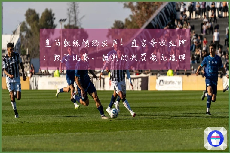 皇马教练愤怒发声！直言争议红牌：毁了比赛，裁判的判罚毫无道理