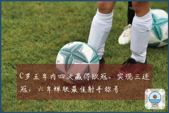 C罗五年内四次赢得欧冠、实现三连冠，六年蝉联最佳射手称号