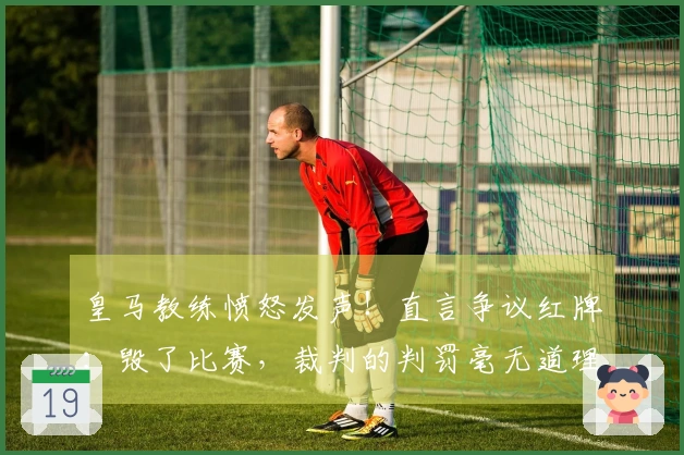 皇马教练愤怒发声！直言争议红牌：毁了比赛，裁判的判罚毫无道理