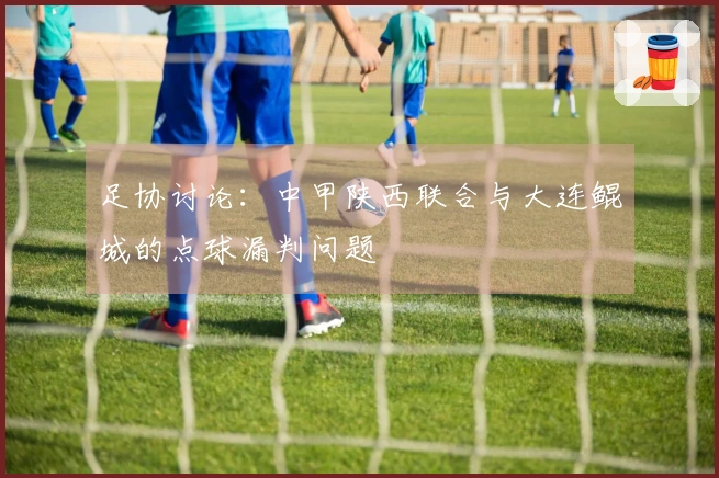 足协讨论：中甲陕西联合与大连鲲城的点球漏判问题