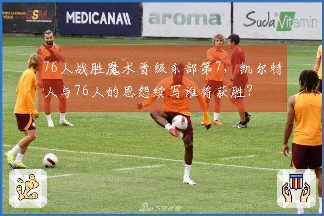 76人战胜魔术晋级东部第7，凯尔特人与76人的恩怨续写谁将获胜？