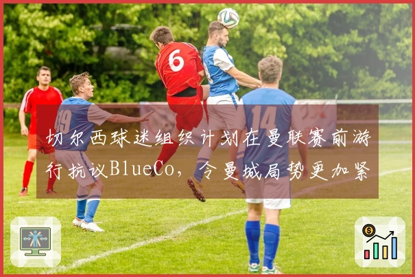 切尔西球迷组织计划在曼联赛前游行抗议BlueCo，令曼城局势更加紧张