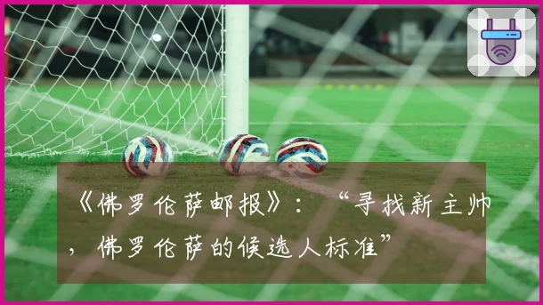 《佛罗伦萨邮报》：“寻找新主帅，佛罗伦萨的候选人标准”