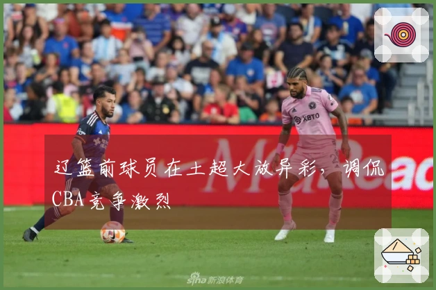 辽篮前球员在土超大放异彩，调侃CBA竞争激烈