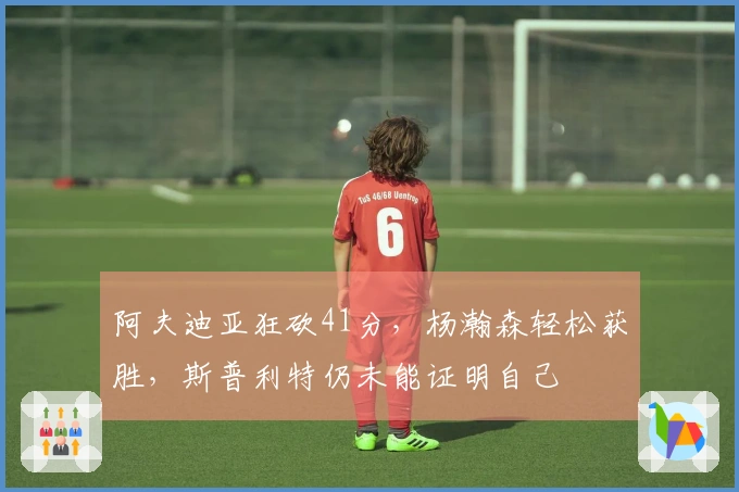 阿夫迪亚狂砍41分，杨瀚森轻松获胜，斯普利特仍未能证明自己