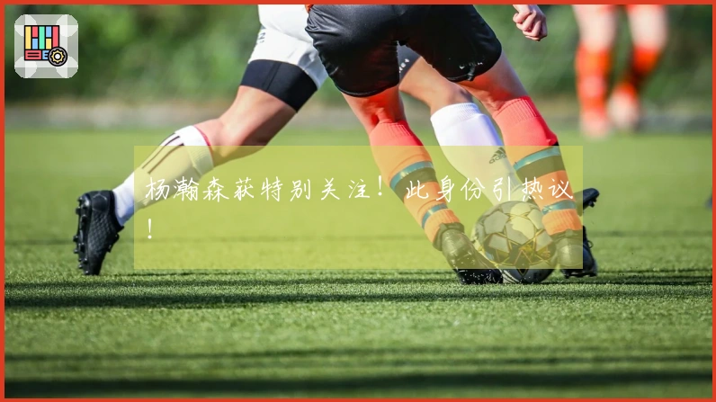 杨瀚森获特别关注！此身份引热议！
