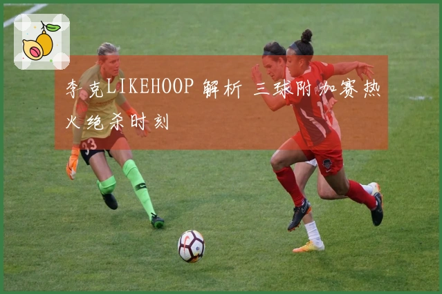 李克LIKEHOOP 解析 三球附加赛热火绝杀时刻