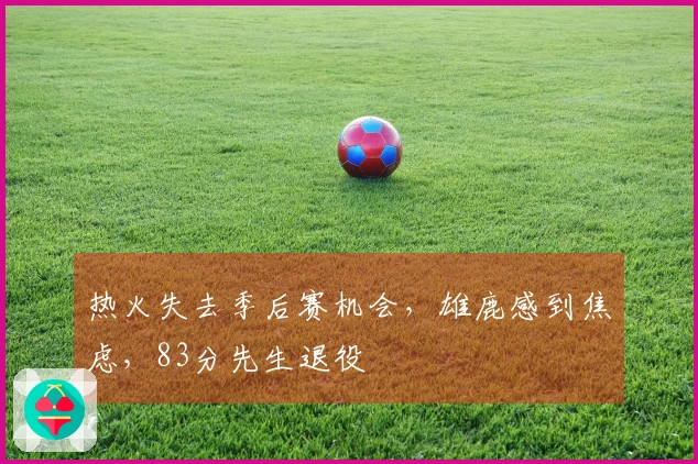 热火失去季后赛机会，雄鹿感到焦虑，83分先生退役