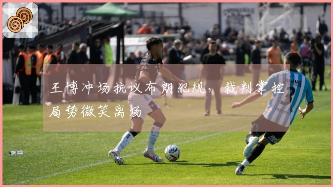 王博冲场抗议布朗犯规，裁判掌控局势微笑离场