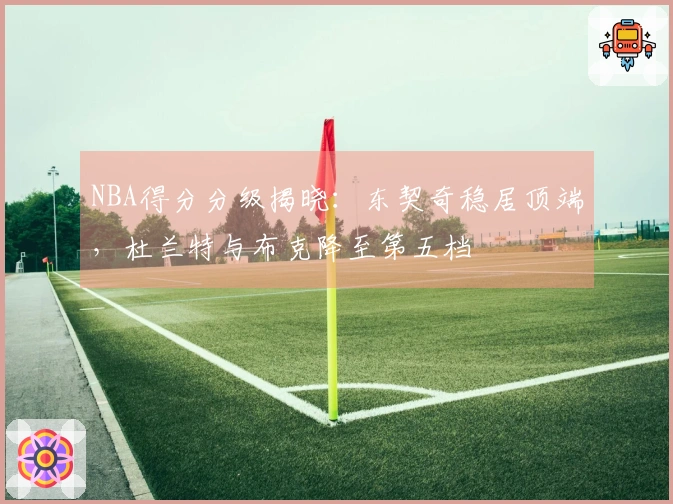 NBA得分分级揭晓：东契奇稳居顶端，杜兰特与布克降至第五档