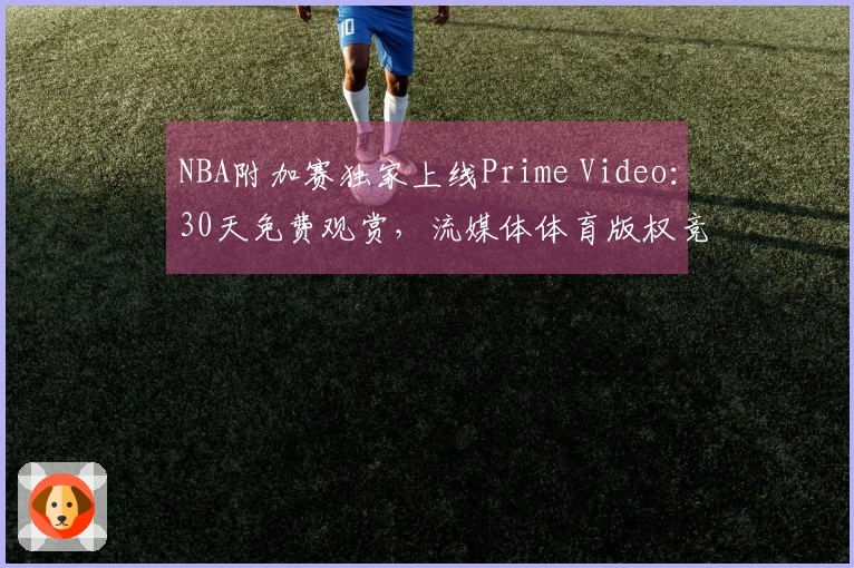 NBA附加赛独家上线Prime Video：30天免费观赏，流媒体体育版权竞争加剧