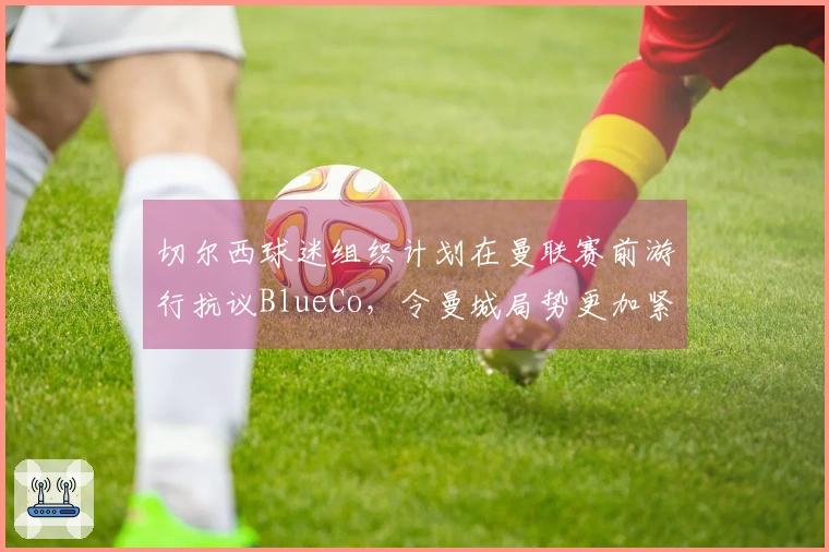 切尔西球迷组织计划在曼联赛前游行抗议BlueCo，令曼城局势更加紧张
